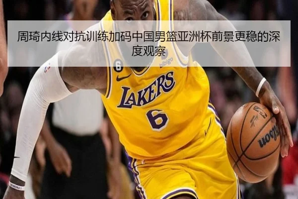 周琦内线对抗训练加码中国男篮亚洲杯前景更稳的深度观察